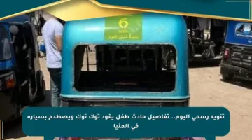 تنويه رسمي اليوم.. تفاصيل حادث طفل يقود توك توك ويصطدم بسيارة في المنيا